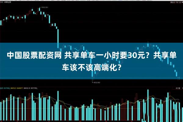 中国股票配资网 共享单车一小时要30元？共享单车该不该高端化？