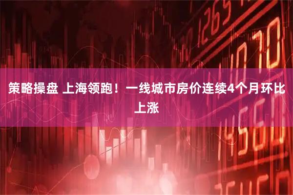 策略操盘 上海领跑！一线城市房价连续4个月环比上涨