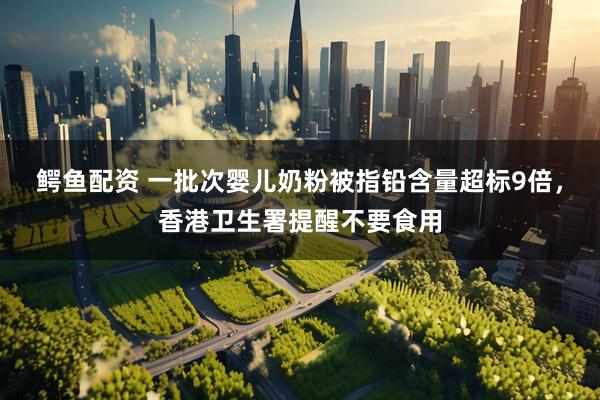 鳄鱼配资 一批次婴儿奶粉被指铅含量超标9倍，香港卫生署提醒不要食用