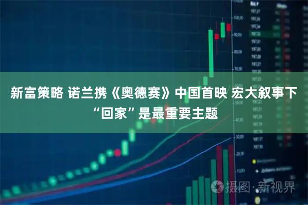 新富策略 诺兰携《奥德赛》中国首映 宏大叙事下“回家”是最重要主题