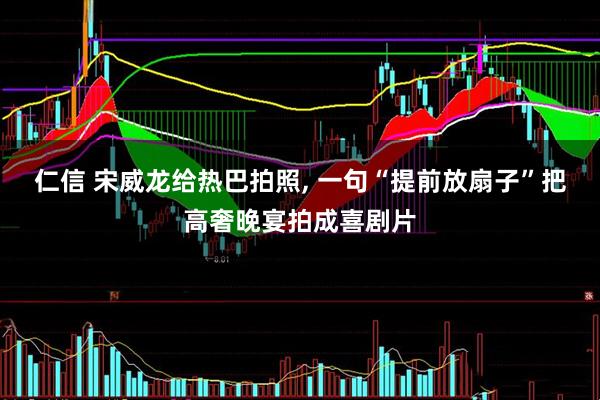 仁信 宋威龙给热巴拍照, 一句“提前放扇子”把高奢晚宴拍成喜剧片