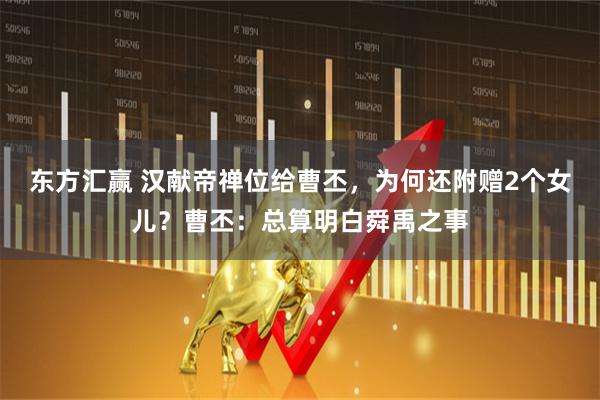 东方汇赢 汉献帝禅位给曹丕，为何还附赠2个女儿？曹丕：总算明白舜禹之事