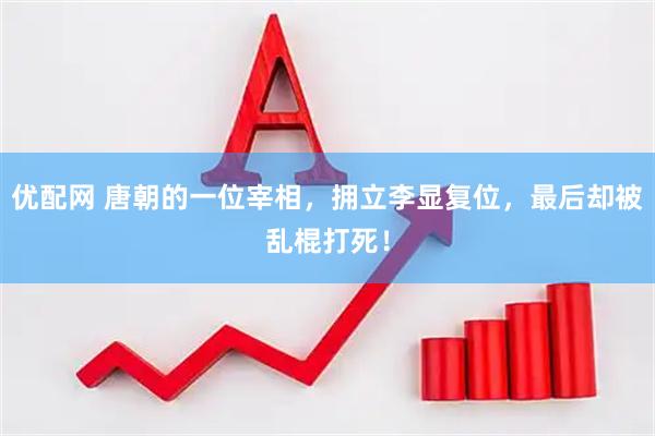 优配网 唐朝的一位宰相，拥立李显复位，最后却被乱棍打死！