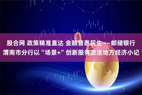 股合网 政策精准直达 金融普惠民生——邮储银行渭南市分行以“场景+”创新服务激活地方经济小记