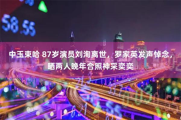 中玉束哈 87岁演员刘洵离世，罗家英发声悼念，晒两人晚年合照神采奕奕