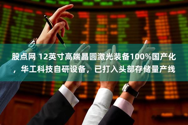 股点网 12英寸高端晶圆激光装备100%国产化，华工科技自研设备，已打入头部存储量产线