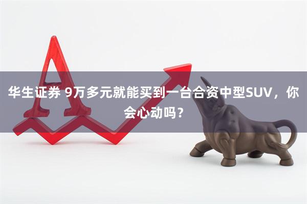 华生证券 9万多元就能买到一台合资中型SUV，你会心动吗？