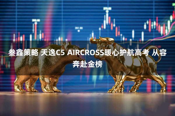 叁鑫策略 天逸C5 AIRCROSS暖心护航高考 从容奔赴金榜