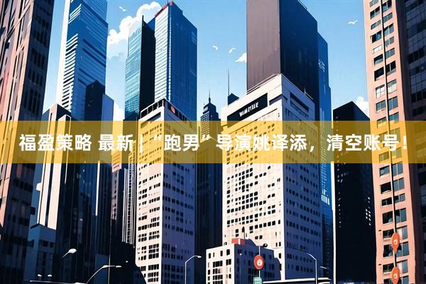 福盈策略 最新 | “跑男”导演姚译添，清空账号！