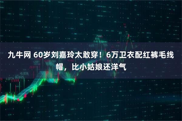 九牛网 60岁刘嘉玲太敢穿！6万卫衣配红裤毛线帽，比小姑娘还洋气