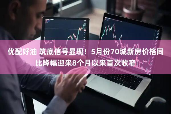 优配好油 筑底信号显现！5月份70城新房价格同比降幅迎来8个月以来首次收窄