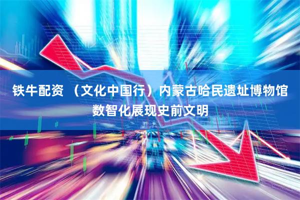 铁牛配资 （文化中国行）内蒙古哈民遗址博物馆数智化展现史前文明