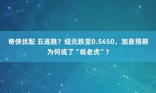 奇侠优配 五连跌？纽元跌至0.5650，加息预期为何成了“纸老虎”？