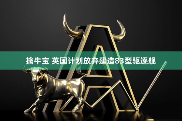 擒牛宝 英国计划放弃建造83型驱逐舰