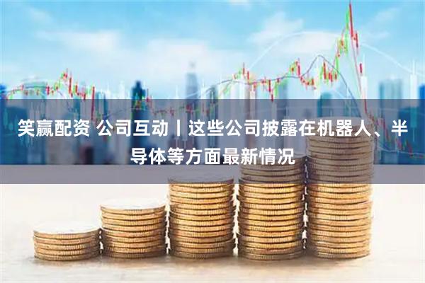 笑赢配资 公司互动丨这些公司披露在机器人、半导体等方面最新情况