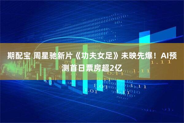 期配宝 周星驰新片《功夫女足》未映先爆！AI预测首日票房超2亿