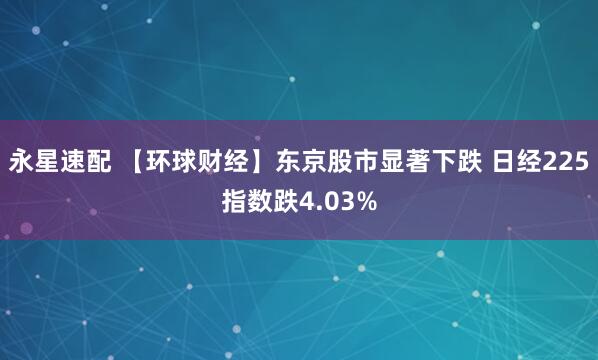 永星速配 【环球财经】东京股市显著下跌 日经225指数跌4.03%
