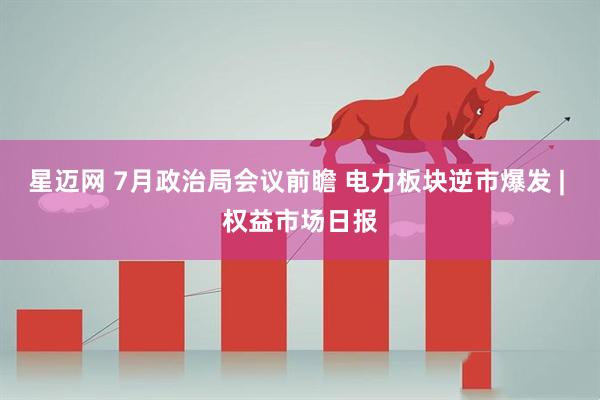 星迈网 7月政治局会议前瞻 电力板块逆市爆发 | 权益市场日报