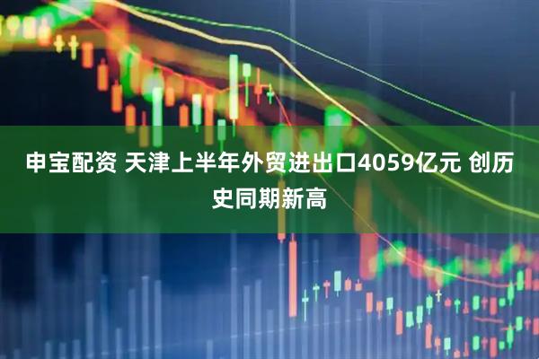 申宝配资 天津上半年外贸进出口4059亿元 创历史同期新高