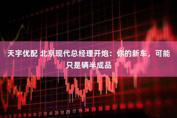 天宇优配 北京现代总经理开炮：你的新车，可能只是辆半成品