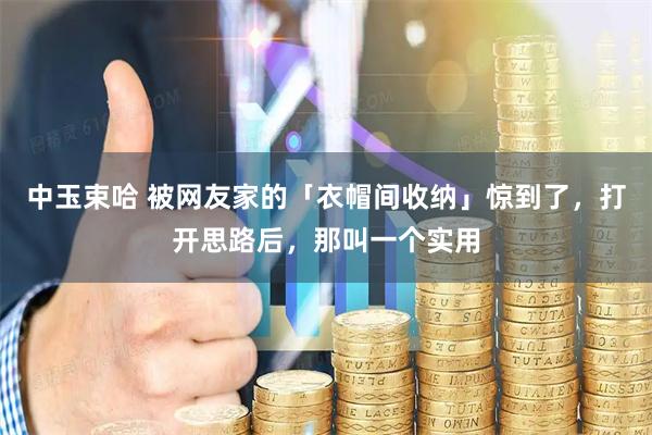 中玉束哈 被网友家的「衣帽间收纳」惊到了，打开思路后，那叫一个实用
