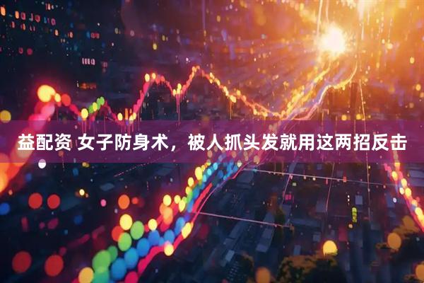 益配资 女子防身术，被人抓头发就用这两招反击