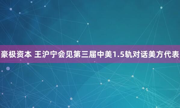 豪极资本 王沪宁会见第三届中美1.5轨对话美方代表