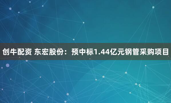 创牛配资 东宏股份：预中标1.44亿元钢管采购项目