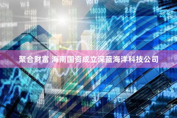 聚合财富 海南国资成立深蓝海洋科技公司